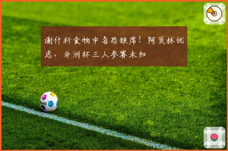 谢什科食物中毒恐缺席！阿莫林忧虑，非洲杯三人参赛未知