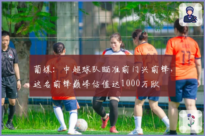葡媒：中超球队瞄准前门兴前锋，这名前锋巅峰估值达1000万欧
