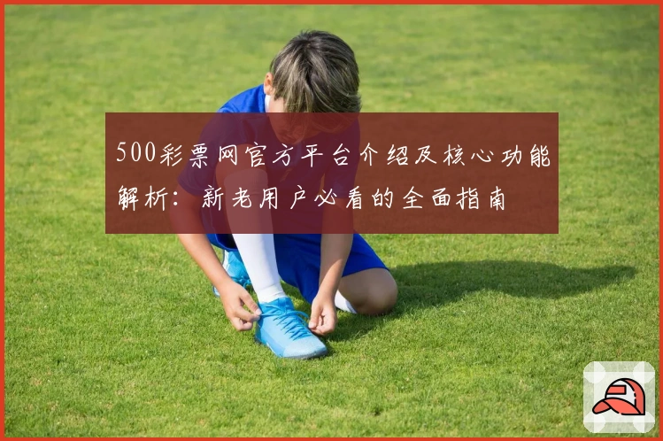 500彩票网官方平台介绍及核心功能解析：新老用户必看的全面指南