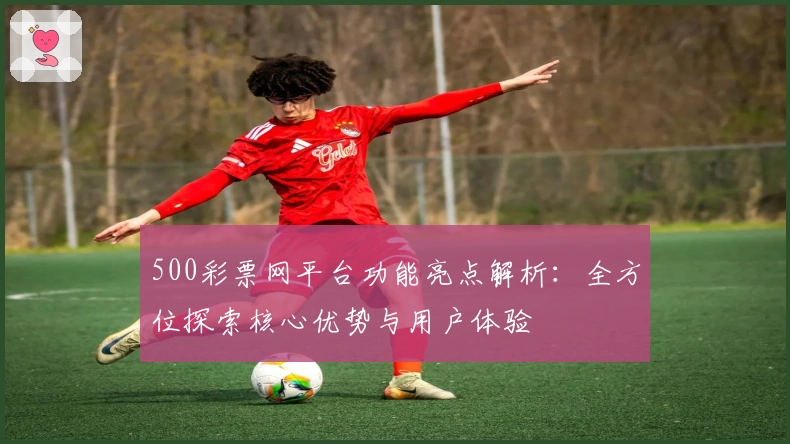 500彩票网平台功能亮点解析：全方位探索核心优势与用户体验