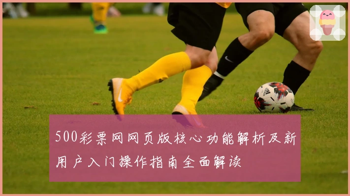 500彩票网网页版核心功能解析及新用户入门操作指南全面解读