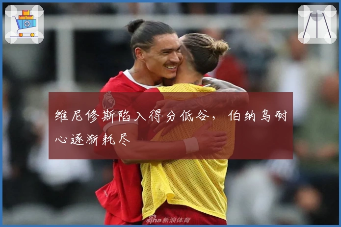 维尼修斯陷入得分低谷，伯纳乌耐心逐渐耗尽