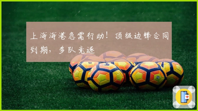 上海海港急需行动！顶级边锋合同到期，多队竞逐