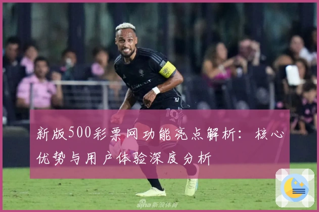 新版500彩票网功能亮点解析：核心优势与用户体验深度分析