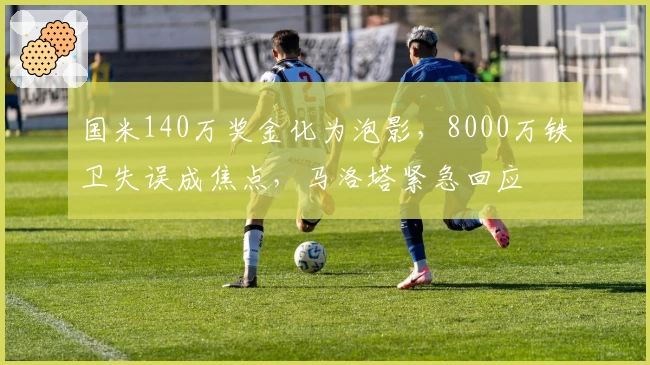 国米140万奖金化为泡影，8000万铁卫失误成焦点，马洛塔紧急回应