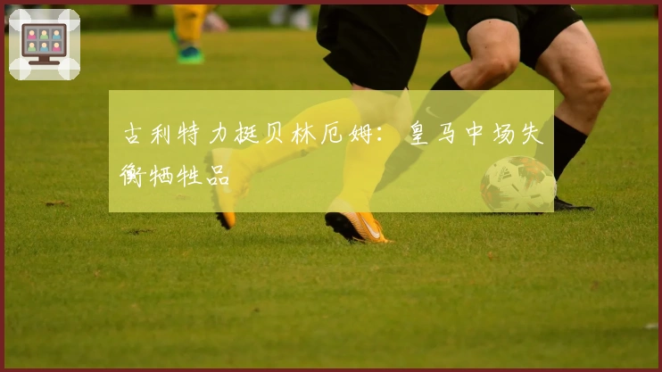 古利特力挺贝林厄姆：皇马中场失衡牺牲品
