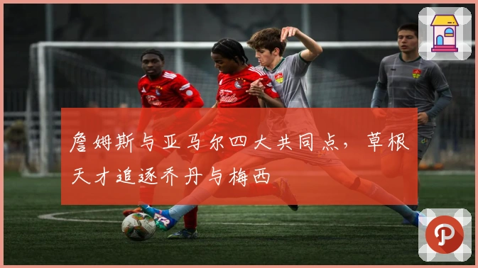 詹姆斯与亚马尔四大共同点，草根天才追逐乔丹与梅西