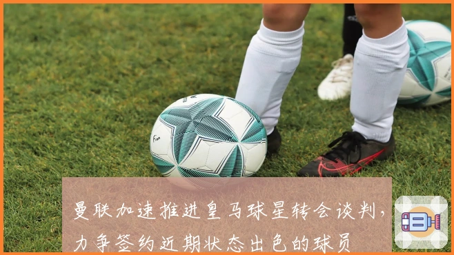 曼联加速推进皇马球星转会谈判，力争签约近期状态出色的球员