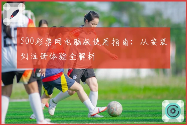 500彩票网电脑版使用指南：从安装到注册体验全解析