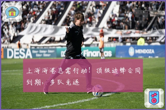 上海海港急需行动！顶级边锋合同到期，多队竞逐