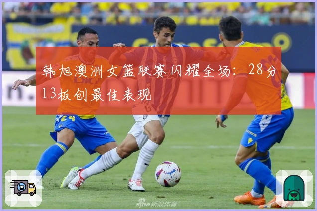 韩旭澳洲女篮联赛闪耀全场：28分13板创最佳表现