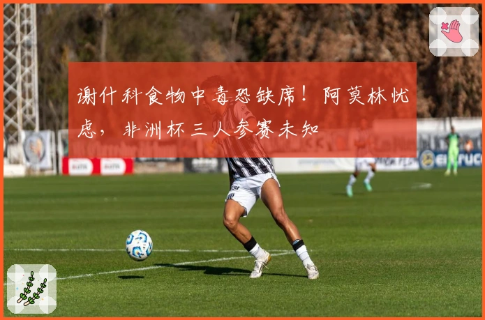 谢什科食物中毒恐缺席！阿莫林忧虑，非洲杯三人参赛未知