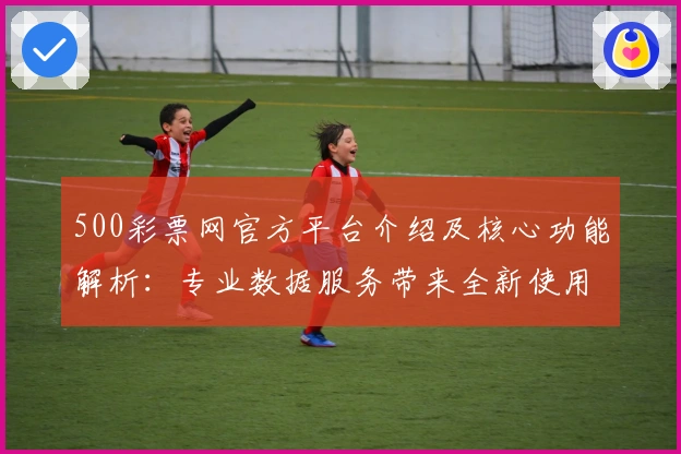 500彩票网官方平台介绍及核心功能解析:专业数据服务带来全新使用体验