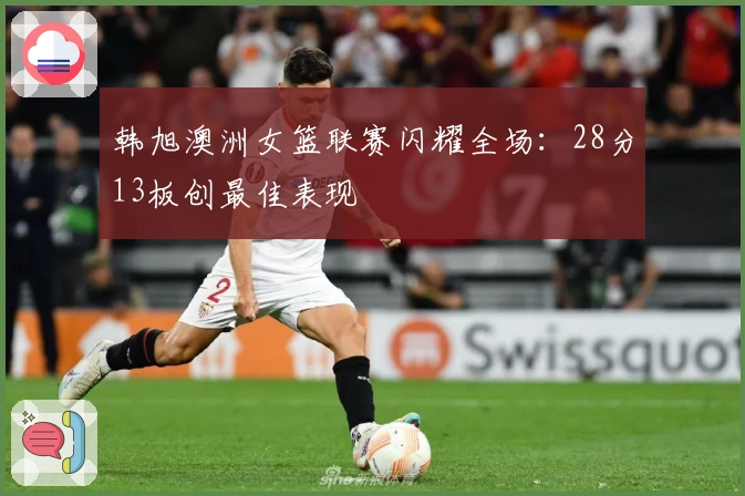 韩旭澳洲女篮联赛闪耀全场：28分13板创最佳表现